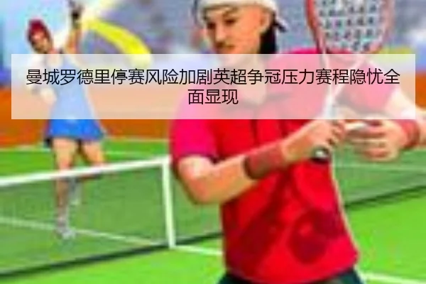 曼城罗德里停赛风险加剧英超争冠压力赛程隐忧全面显现
