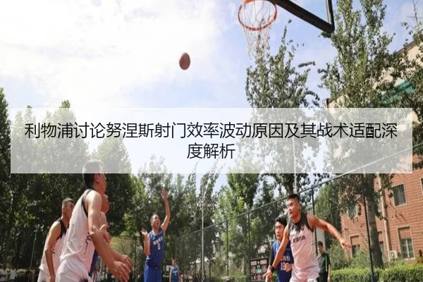 利物浦讨论努涅斯射门效率波动原因及其战术适配深度解析